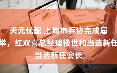 天元优配 上海市乒协完成届中选举，红双喜总经理楼世和当选新任会长