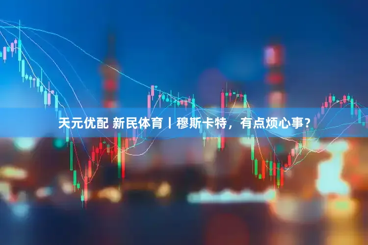 天元优配 新民体育丨穆斯卡特，有点烦心事？