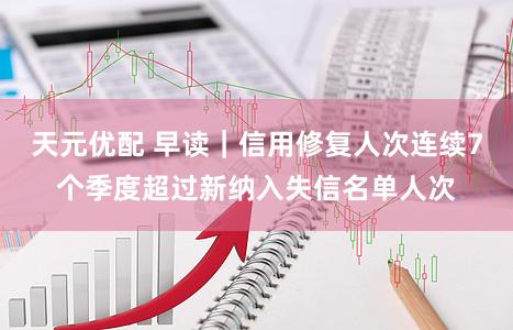 天元优配 早读｜信用修复人次连续7个季度超过新纳入失信名单人次