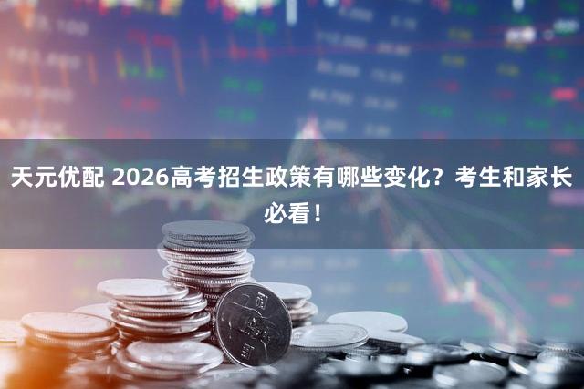 天元优配 2026高考招生政策有哪些变化？考生和家长必看！