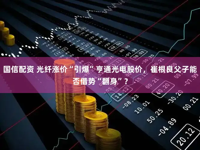 国信配资 光纤涨价“引爆”亨通光电股价，崔根良父子能否借势“翻身”？