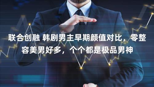 联合创融 韩剧男主早期颜值对比，零整容美男好多，个个都是极品男神