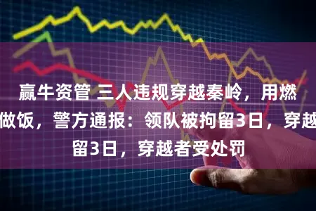 赢牛资管 三人违规穿越秦岭,用燃气罐烧水做饭,警方通报:领队被拘留3日,穿越者受处罚