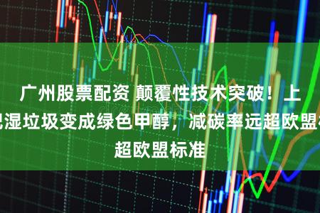 广州股票配资 颠覆性技术突破！上海把湿垃圾变成绿色甲醇，减碳率远超欧盟标准