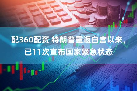 配360配资 特朗普重返白宫以来，已11次宣布国家紧急状态