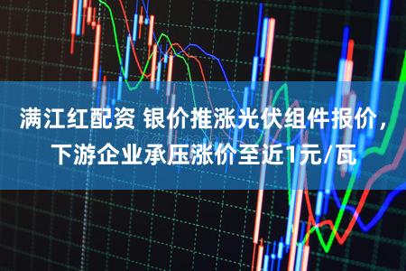 满江红配资 银价推涨光伏组件报价，下游企业承压涨价至近1元/瓦