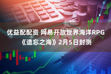 优益配配资 网易开放世界海洋RPG《遗忘之海》2月5日封测