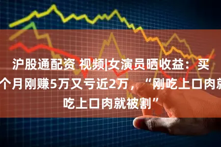 沪股通配资 视频|女演员晒收益：买基金一个月刚赚5万又亏近2万，“刚吃上口肉就被割”