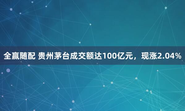 全赢随配 贵州茅台成交额达100亿元，现涨2.04%