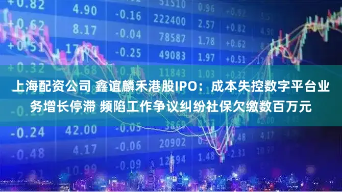 上海配资公司 鑫谊麟禾港股IPO：成本失控数字平台业务增长停滞 频陷工作争议纠纷社保欠缴数百万元