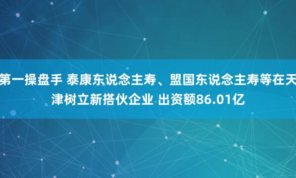 第一操盘手 泰康东说念主寿、盟国东说念主寿等在天津树立新搭伙企业 出资额86.01亿