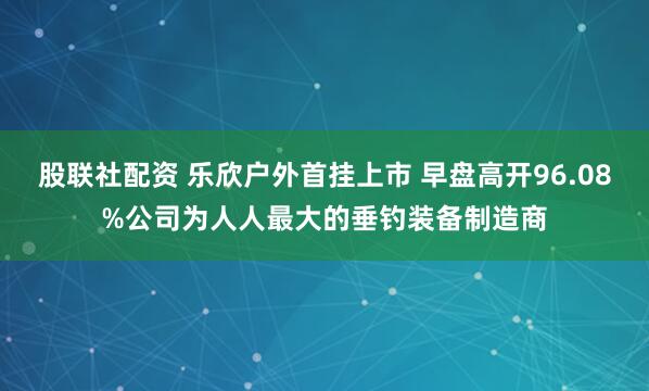 股联社配资 乐欣户外首挂上市 早盘高开96.08%公司为人人最大的垂钓装备制造商