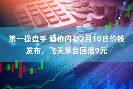 第一操盘手 酒价内参2月10日价钱发布，飞天茅台回落9元