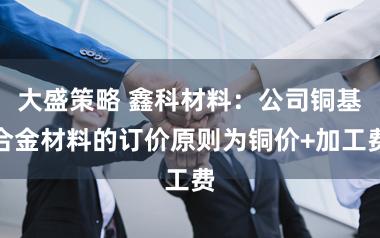 大盛策略 鑫科材料：公司铜基合金材料的订价原则为铜价+加工费