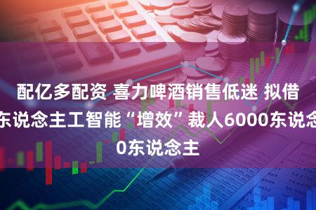 配亿多配资 喜力啤酒销售低迷 拟借助东说念主工智能“增效”裁人6000东说念主