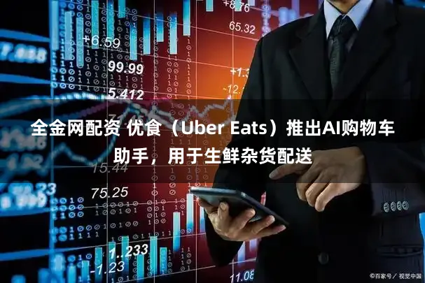 全金网配资 优食（Uber Eats）推出AI购物车助手，用于生鲜杂货配送