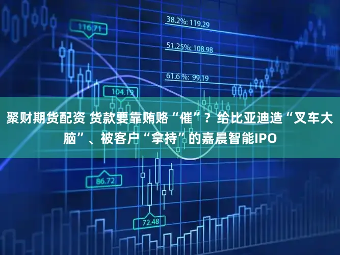 聚财期货配资 货款要靠贿赂“催”？给比亚迪造“叉车大脑”、被客户“拿持”的嘉晨智能IPO