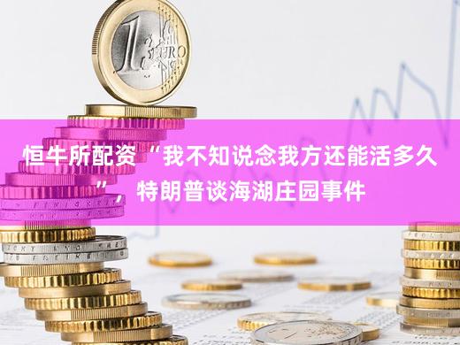 恒牛所配资 “我不知说念我方还能活多久”，特朗普谈海湖庄园事件