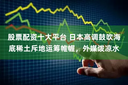 股票配资十大平台 日本高调鼓吹海底稀土斥地运筹帷幄,外媒泼凉水