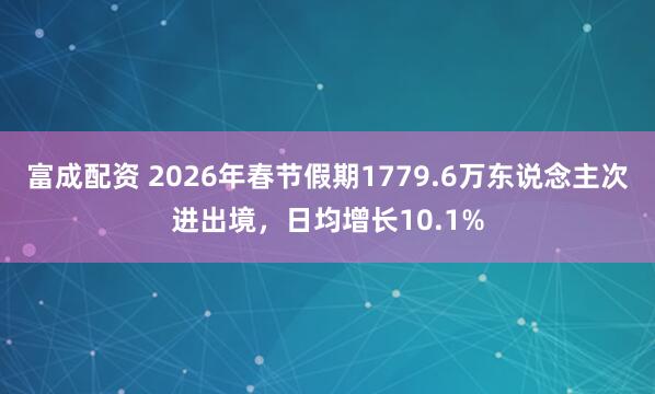 富成配资 2026年春节假期1779.6万东说念主次进出境，日均增长10.1%