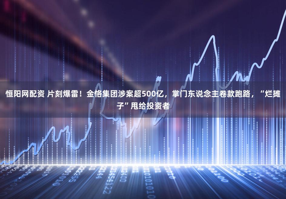 恒阳网配资 片刻爆雷！金恪集团涉案超500亿，掌门东说念主卷款跑路，“烂摊子”甩给投资者