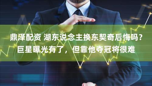 鼎泽配资 湖东说念主换东契奇后悔吗？巨星曝光有了，但靠他夺冠将很难