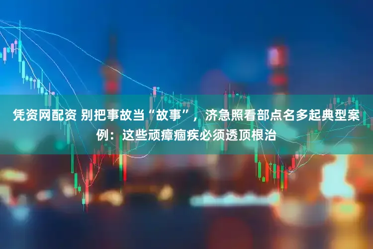 凭资网配资 别把事故当“故事”，济急照看部点名多起典型案例：这些顽瘴痼疾必须透顶根治