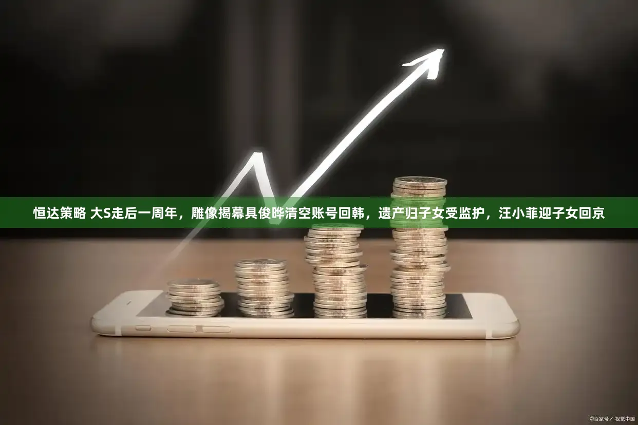 恒达策略 大S走后一周年，雕像揭幕具俊晔清空账号回韩，遗产归子女受监护，汪小菲迎子女回京