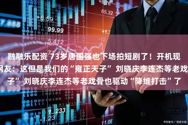 融融乐配资 73岁唐国强也下场拍短剧了！开机现场随性吟诗战抖全场，网友：这但是我们的“雍正天子” 刘晓庆李连杰等老戏骨也驱动“降维打击”了