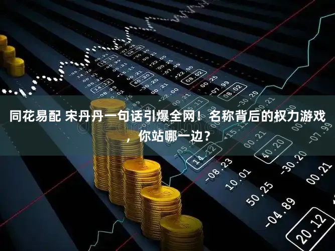 同花易配 宋丹丹一句话引爆全网！名称背后的权力游戏，你站哪一边？