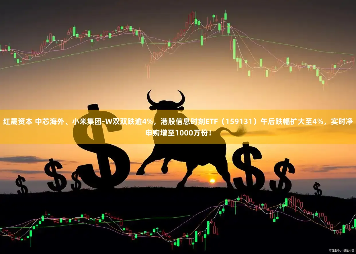 红晟资本 中芯海外、小米集团-W双双跌逾4%，港股信息时刻ETF（159131）午后跌幅扩大至4%，实时净申购增至1000万份！