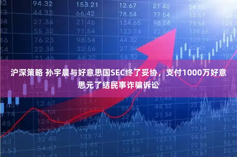 沪深策略 孙宇晨与好意思国SEC终了妥协，支付1000万好意思元了结民事诈骗诉讼