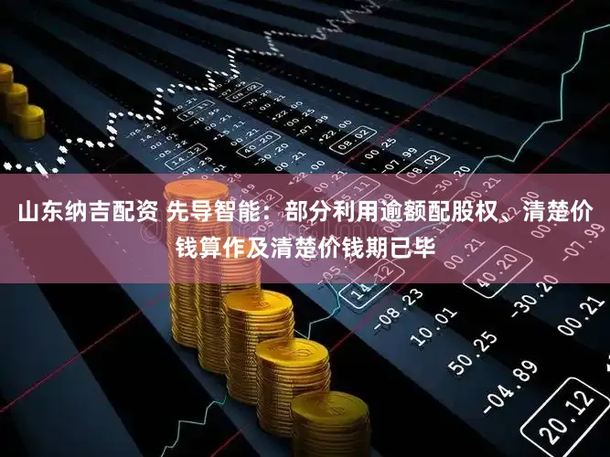 山东纳吉配资 先导智能:部分利用逾额配股权、清楚价钱算作及清楚价钱期已毕