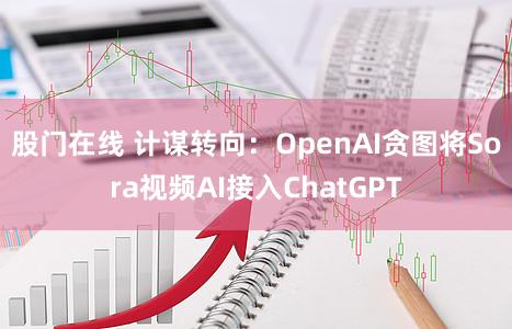 股门在线 计谋转向：OpenAI贪图将Sora视频AI接入ChatGPT
