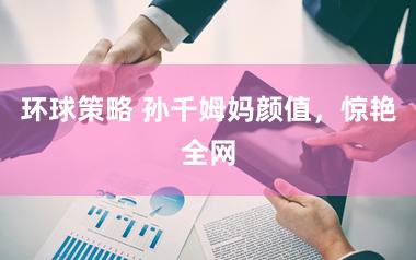 环球策略 孙千姆妈颜值,惊艳全网