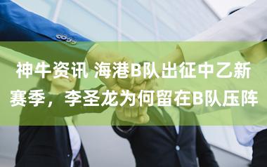 神牛资讯 海港B队出征中乙新赛季，李圣龙为何留在B队压阵