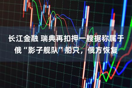 长江金融 瑞典再扣押一艘据称属于俄“影子舰队”船只，俄方恢复