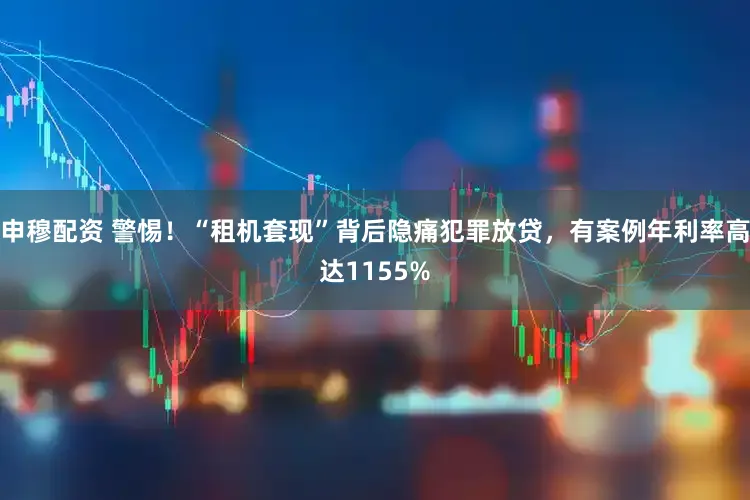 申穆配资 警惕！“租机套现”背后隐痛犯罪放贷，有案例年利率高达1155%