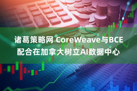 诸葛策略网 CoreWeave与BCE配合在加拿大树立AI数据中心