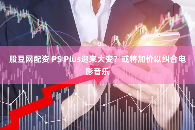 股豆网配资 PS Plus迎来大变？或将加价以纠合电影音乐
