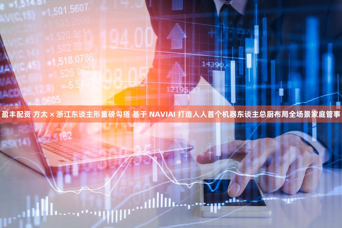 盈丰配资 方太 × 浙江东谈主形重磅勾搭 基于 NAVIAI 打造人人首个机器东谈主总厨布局全场景家庭管事