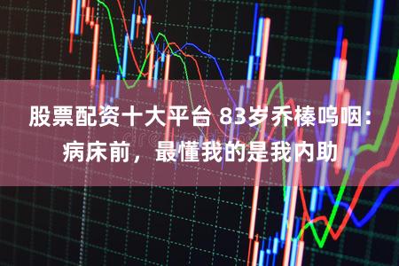 股票配资十大平台 83岁乔榛呜咽：病床前，最懂我的是我内助