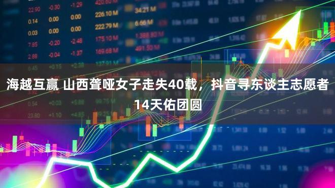 海越互赢 山西聋哑女子走失40载，抖音寻东谈主志愿者14天佑团圆