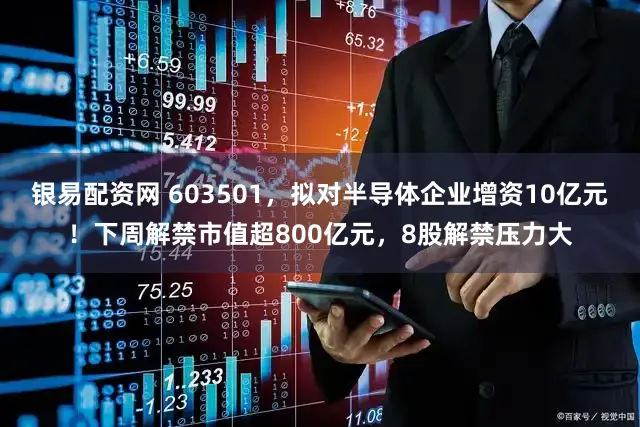 银易配资网 603501，拟对半导体企业增资10亿元！下周解禁市值超800亿元，8股解禁压力大
