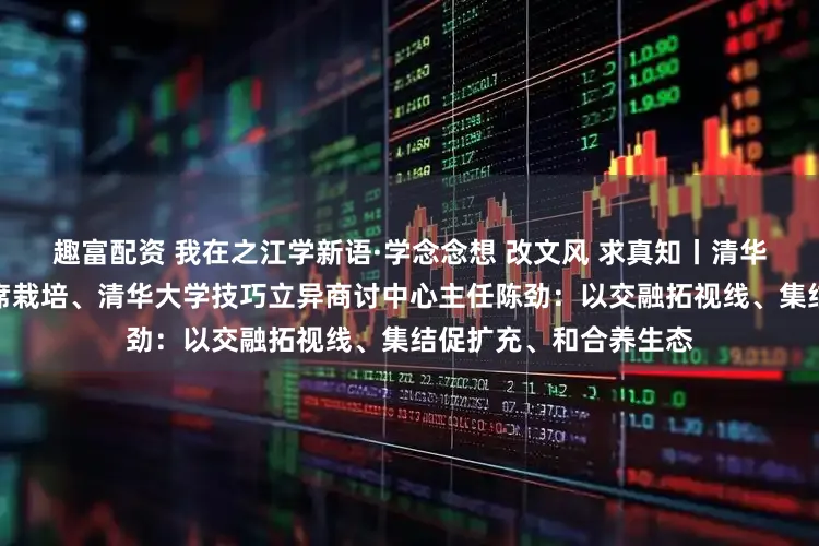 趣富配资 我在之江学新语·学念念想 改文风 求真知丨清华大学经济处分学院讲席栽培、清华大学技巧立异商讨中心主任陈劲：以交融拓视线、集结促扩充、和合养生态