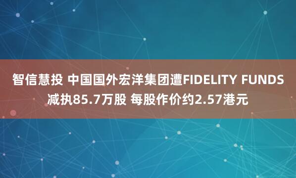 智信慧投 中国国外宏洋集团遭FIDELITY FUNDS减执85.7万股 每股作价约2.57港元