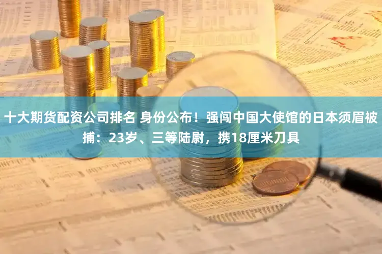 十大期货配资公司排名 身份公布！强闯中国大使馆的日本须眉被捕：23岁、三等陆尉，携18厘米刀具