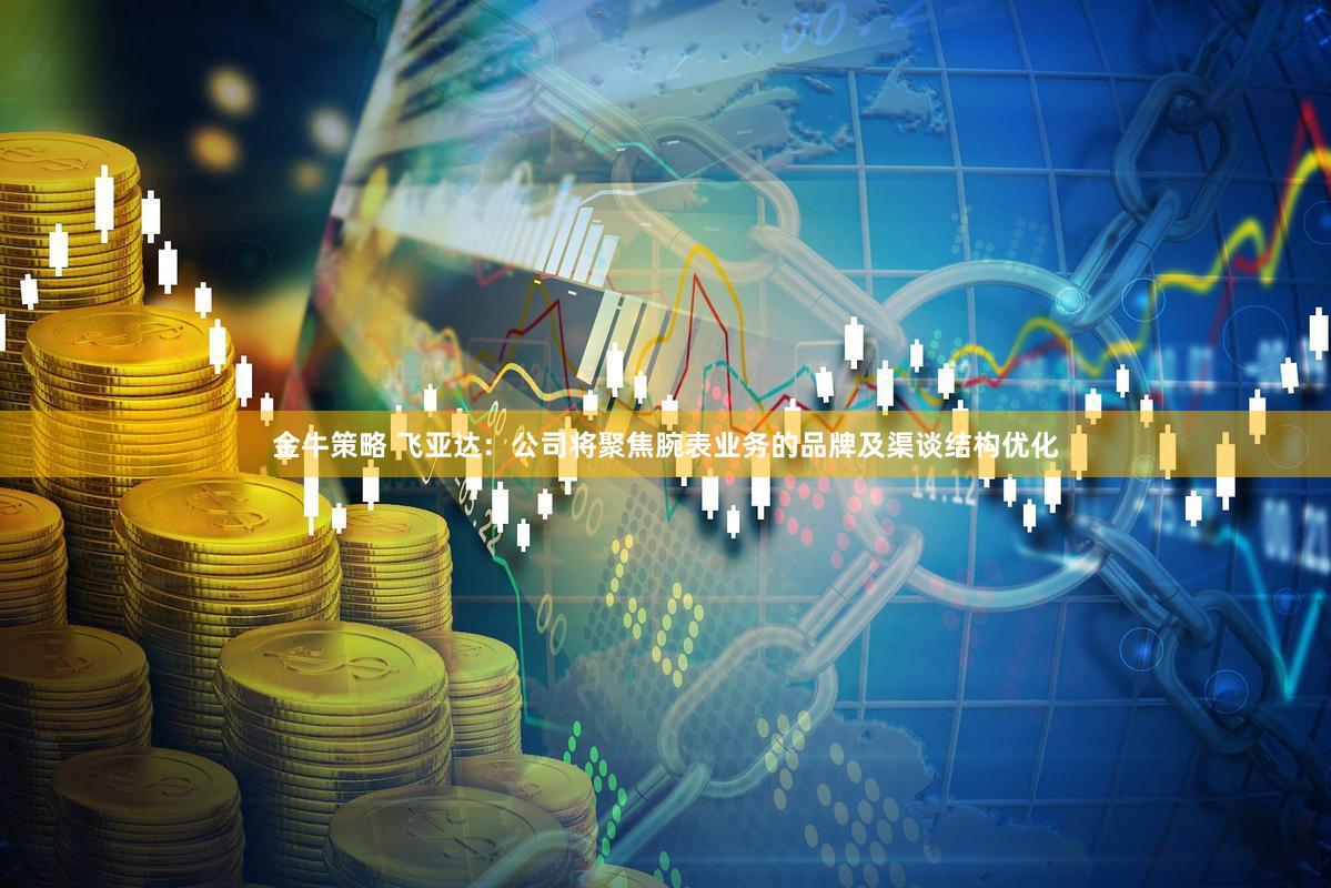 金牛策略 飞亚达：公司将聚焦腕表业务的品牌及渠谈结构优化