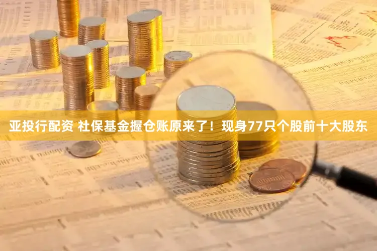 亚投行配资 社保基金握仓账原来了！现身77只个股前十大股东