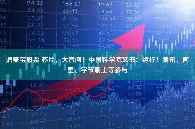 鼎盛宝股票 芯片，大音问！中国科学院文书：运行！腾讯、阿里、字节朝上等参与